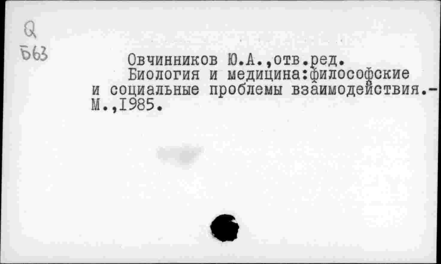 ﻿Овчинников Ю.А.,отв.ред.
Биология и медицина:философские и социальные проблемы взаимодействия. М.,1985.